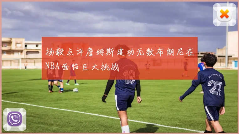 杨毅点评詹姆斯建功无数布朗尼在NBA面临巨大挑战