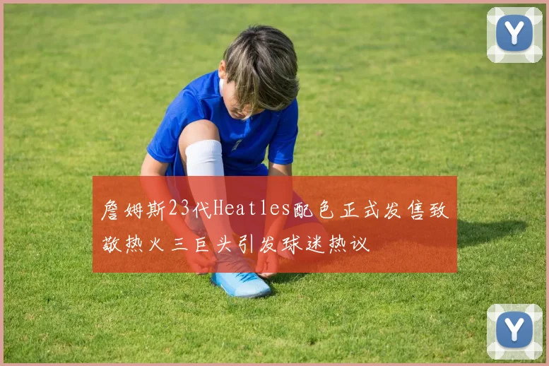 詹姆斯23代Heatles配色正式发售致敬热火三巨头引发球迷热议