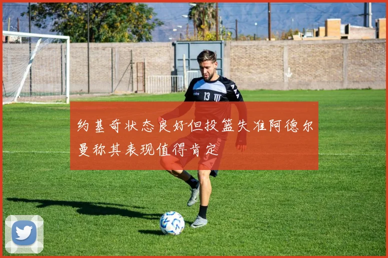 约基奇状态良好但投篮失准阿德尔曼称其表现值得肯定