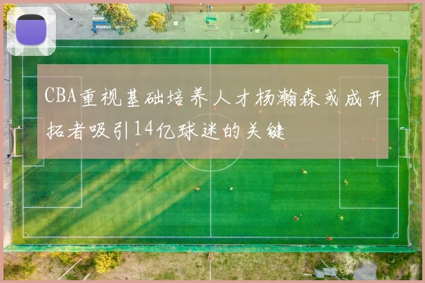 CBA重视基础培养人才杨瀚森或成开拓者吸引14亿球迷的关键