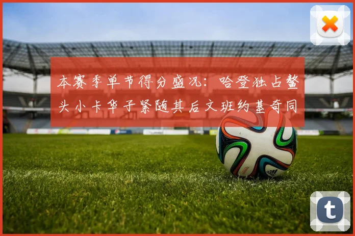 本赛季单节得分盛况：哈登独占鳌头小卡华子紧随其后文班约基奇同创佳绩