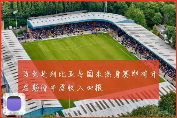 马竞赴利比亚与国米热身赛即将开启期待丰厚收入回报