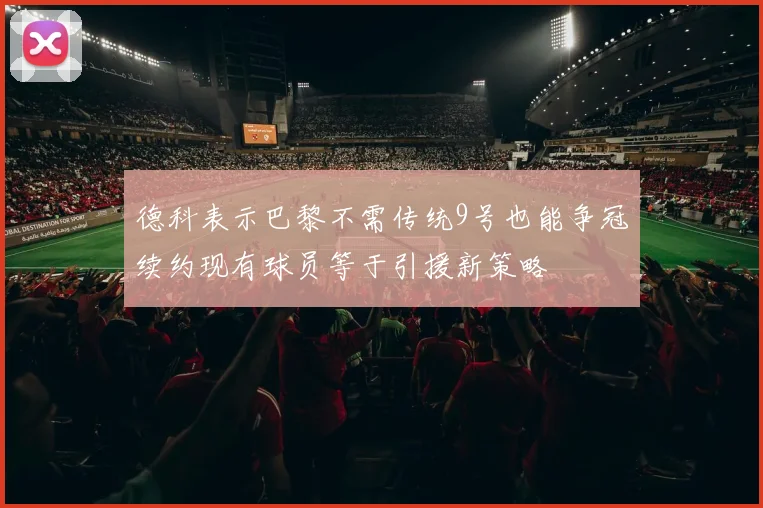 德科表示巴黎不需传统9号也能争冠续约现有球员等于引援新策略