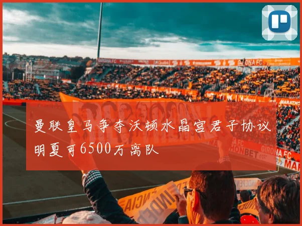 曼联皇马争夺沃顿水晶宫君子协议明夏可6500万离队