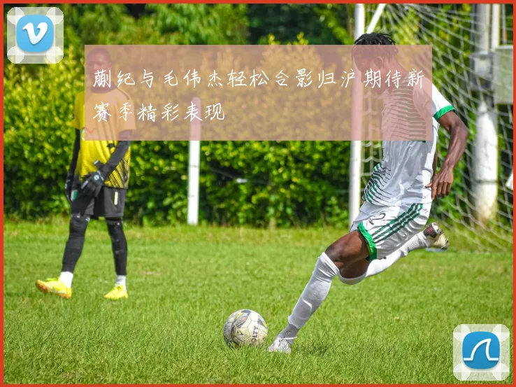 蒯纪与毛伟杰轻松合影归沪期待新赛季精彩表现