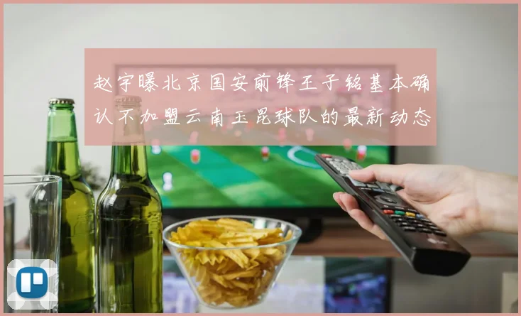 赵宇曝北京国安前锋王子铭基本确认不加盟云南玉昆球队的最新动态