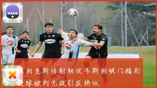 菲利克斯传射助攻韦斯利破门精彩进球被判无效引发热议