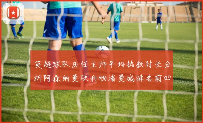 英超球队历任主帅平均执教时长分析阿森纳曼联利物浦曼城排名前四