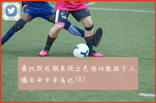 桑托斯近期表现出色场均数据令人瞩目命中率高达585