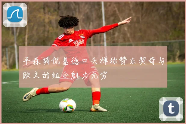 平森调侃基德口头禅称赞东契奇与欧文的组合魅力无穷