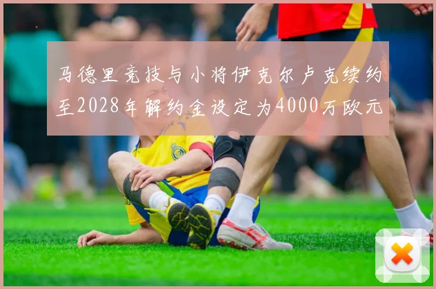 马德里竞技与小将伊克尔卢克续约至2028年解约金设定为4000万欧元