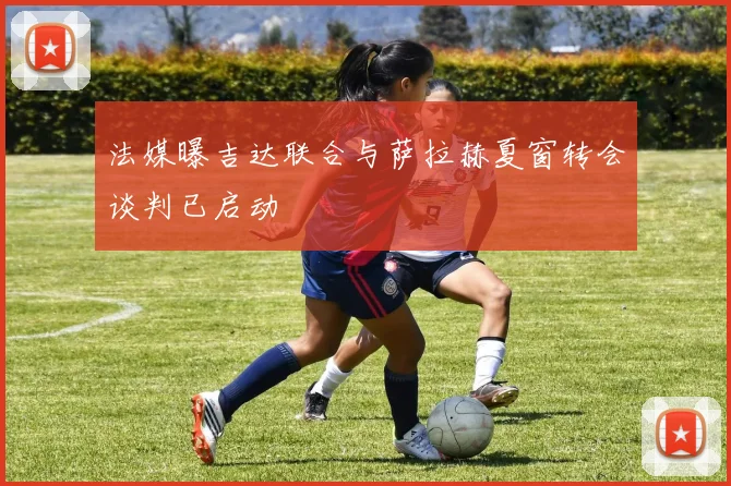 法媒曝吉达联合与萨拉赫夏窗转会谈判已启动