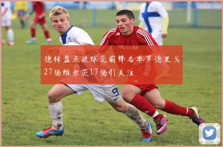 德转盘点进球荒前锋名单罗德里戈27场维尔茨17场引关注