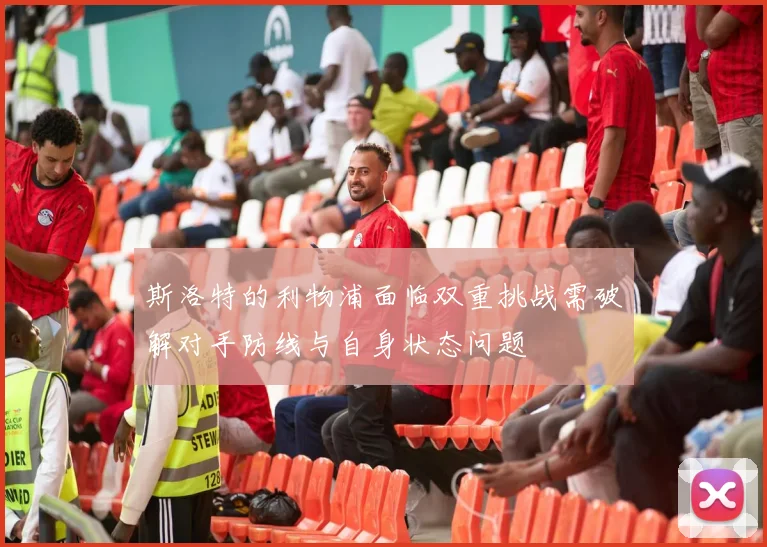 斯洛特的利物浦面临双重挑战需破解对手防线与自身状态问题