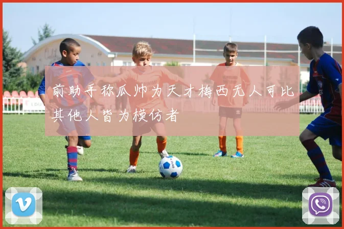 前助手称瓜帅为天才梅西无人可比其他人皆为模仿者