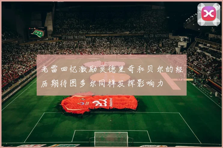 老雷回忆激励莫德里奇和贝尔的经历期待图多尔同样发挥影响力