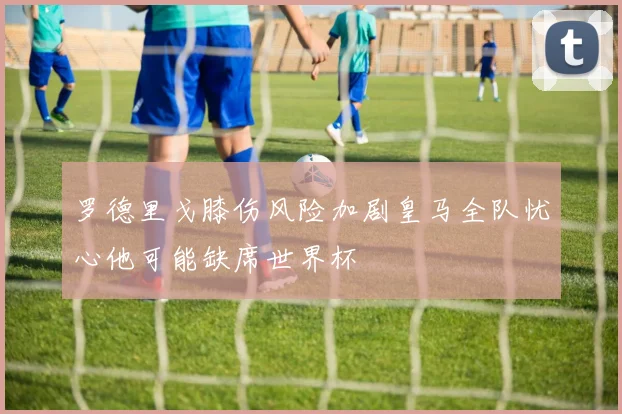 罗德里戈膝伤风险加剧皇马全队忧心他可能缺席世界杯