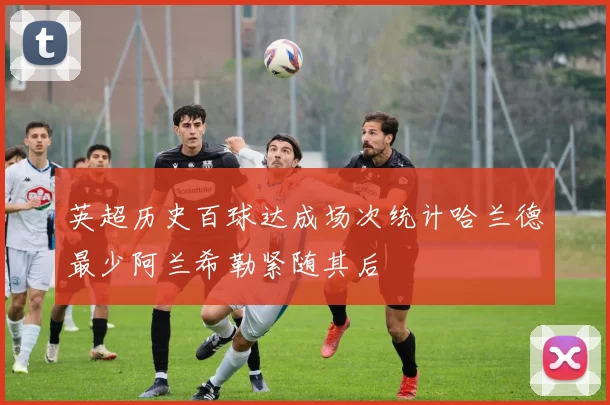英超历史百球达成场次统计哈兰德最少阿兰希勒紧随其后