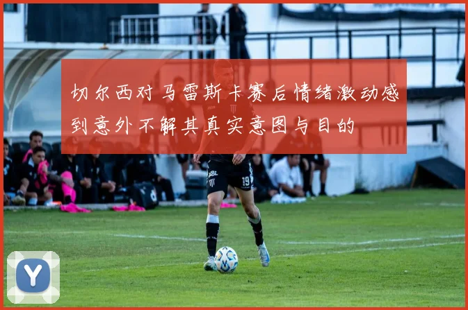 切尔西对马雷斯卡赛后情绪激动感到意外不解其真实意图与目的