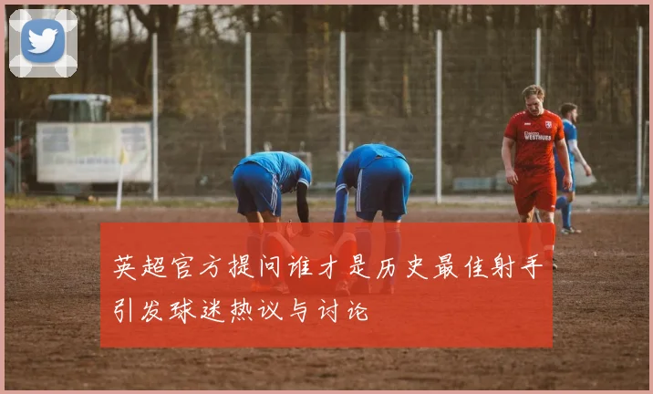 英超官方提问谁才是历史最佳射手引发球迷热议与讨论