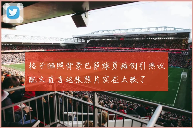 格子晒照背景巴萨球员瘫倒引热议配文直言这张照片实在太狠了