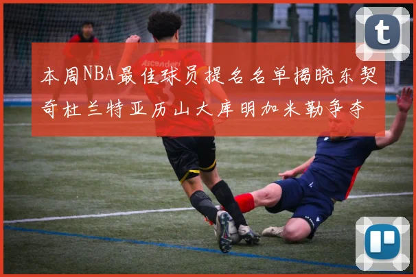 本周NBA最佳球员提名名单揭晓东契奇杜兰特亚历山大库明加米勒争夺荣誉