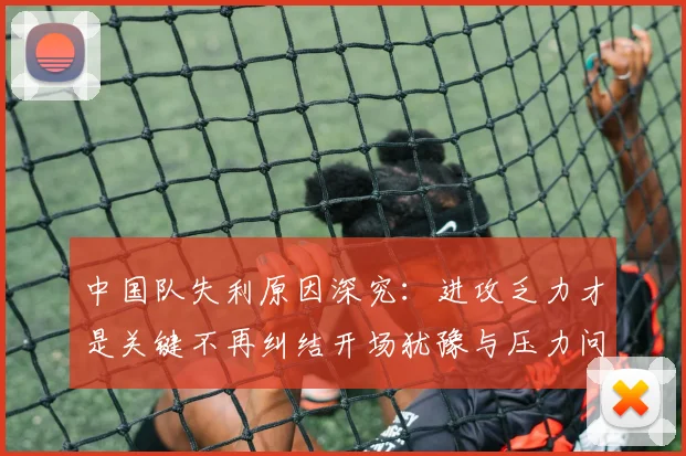 中国队失利原因深究：进攻乏力才是关键不再纠结开场犹豫与压力问题