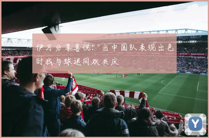 伊万分享喜悦：当中国队表现出色时我与球迷同欢共庆