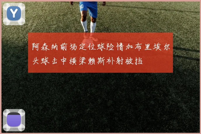 阿森纳前场定位球险情加布里埃尔头球击中横梁赖斯补射被挡