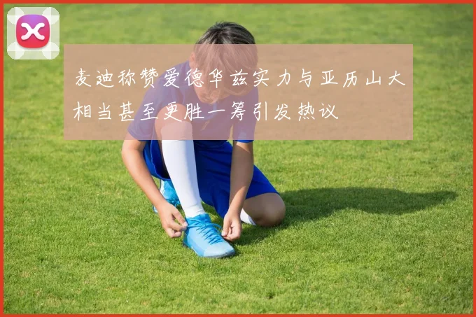 麦迪称赞爱德华兹实力与亚历山大相当甚至更胜一筹引发热议