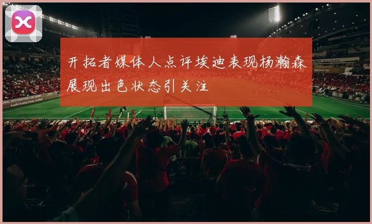 开拓者媒体人点评埃迪表现杨瀚森展现出色状态引关注