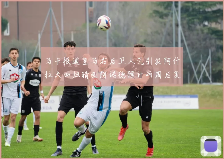 马卡报道皇马右后卫人荒引发阿什拉夫回归猜测阿诺德预计两周后复出