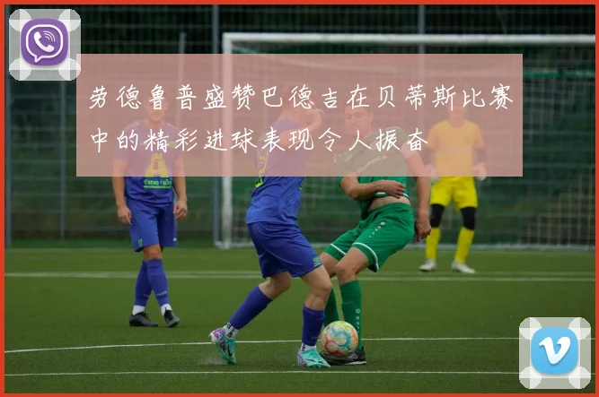 劳德鲁普盛赞巴德吉在贝蒂斯比赛中的精彩进球表现令人振奋